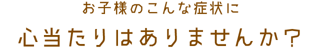 お子様のこんな症状に心当たりはありませんか?